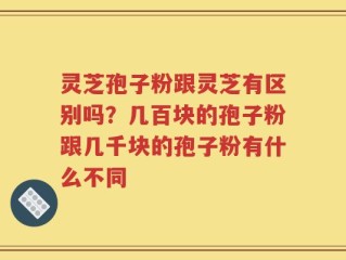 灵芝孢子粉跟灵芝有区别吗？几百块的孢子粉跟几千块的孢子粉有什么不同
