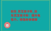 敖东 灵芝孢子粉_敖东灵芝孢子粉：提升免疫力，增强身体健康