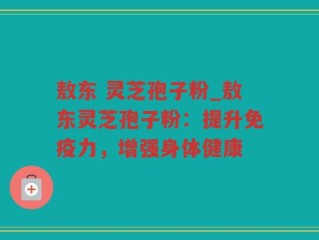 敖东 灵芝孢子粉_敖东灵芝孢子粉：提升免疫力，增强身体健康