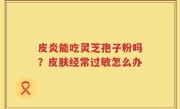 皮炎能吃灵芝孢子粉吗？皮肤经常过敏怎么办