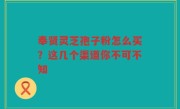奉贤灵芝孢子粉怎么买？这几个渠道你不可不知