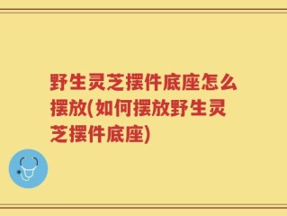 野生灵芝摆件底座怎么摆放(如何摆放野生灵芝摆件底座)