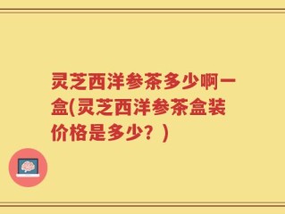 灵芝西洋参茶多少啊一盒(灵芝西洋参茶盒装价格是多少？)