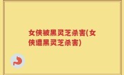 女侠被黑灵芝杀害(女侠遭黑灵芝杀害)