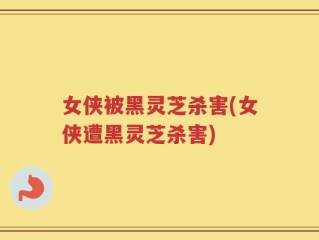 女侠被黑灵芝杀害(女侠遭黑灵芝杀害)