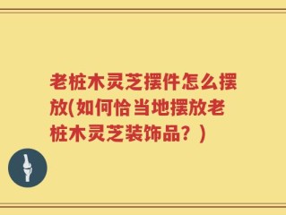 老桩木灵芝摆件怎么摆放(如何恰当地摆放老桩木灵芝装饰品？)