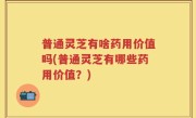 普通灵芝有啥药用价值吗(普通灵芝有哪些药用价值？)
