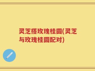 灵芝搭玫瑰桂圆(灵芝与玫瑰桂圆配对)