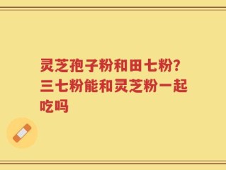 灵芝孢子粉和田七粉？三七粉能和灵芝粉一起吃吗