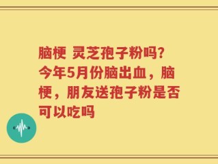 脑梗 灵芝孢子粉吗？今年5月份脑出血，脑梗，朋友送孢子粉是否可以吃吗