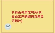 长白山赤灵芝切片(长白山出产的纯天然赤灵芝切片)