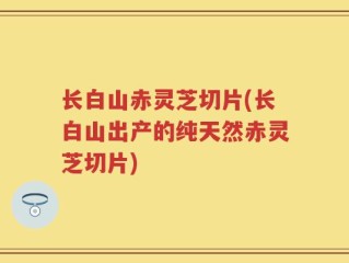 长白山赤灵芝切片(长白山出产的纯天然赤灵芝切片)