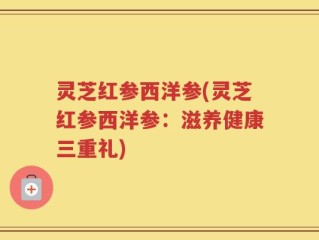 灵芝红参西洋参(灵芝红参西洋参：滋养健康三重礼)