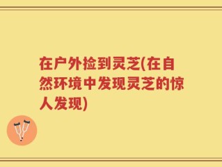 在户外捡到灵芝(在自然环境中发现灵芝的惊人发现)
