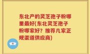东北产的灵芝孢子粉哪里最好(东北灵芝孢子粉哪家好？推荐几家正规渠道供应商)