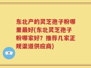 东北产的灵芝孢子粉哪里最好(东北灵芝孢子粉哪家好？推荐几家正规渠道供应商)