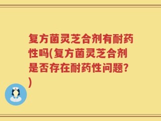 复方菌灵芝合剂有耐药性吗(复方菌灵芝合剂是否存在耐药性问题？)