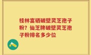 桂林富硒破壁灵芝孢子粉？仙芝牌破壁灵芝孢子粉排名多少位