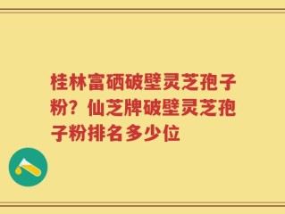 桂林富硒破壁灵芝孢子粉？仙芝牌破壁灵芝孢子粉排名多少位
