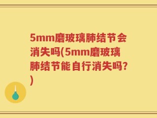 5mm磨玻璃肺结节会消失吗(5mm磨玻璃肺结节能自行消失吗？)