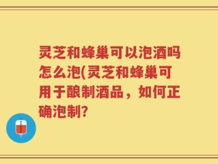 灵芝和蜂巢可以泡酒吗怎么泡(灵芝和蜂巢可用于酿制酒品，如何正确泡制？