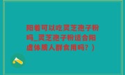 阳着可以吃灵芝孢子粉吗_灵芝孢子粉适合阳虚体质人群食用吗？)