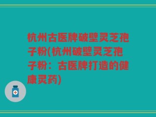 杭州古医牌破壁灵芝孢子粉(杭州破壁灵芝孢子粉：古医牌打造的健康灵药)