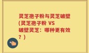灵芝孢子粉与灵芝破壁(灵芝孢子粉 VS 破壁灵芝：哪种更有效？)