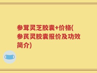 参茸灵芝胶囊+价格(参芪灵胶囊报价及功效简介)