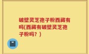 破壁灵芝孢子粉西藏有吗(西藏有破壁灵芝孢子粉吗？)