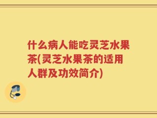 什么病人能吃灵芝水果茶(灵芝水果茶的适用人群及功效简介)