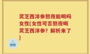 灵芝西洋参熬夜能喝吗女性(女性可否熬夜喝灵芝西洋参?解析来了)