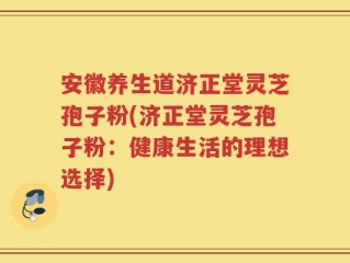 安徽养生道济正堂灵芝孢子粉(济正堂灵芝孢子粉：健康生活的理想选择)