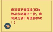 鹿茸灵芝酒浑浊(浑浊饮品市场再进一款，鹿茸灵芝酒十分值得尝试！)