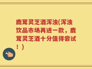 鹿茸灵芝酒浑浊(浑浊饮品市场再进一款，鹿茸灵芝酒十分值得尝试！)