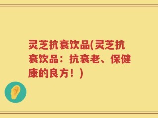 灵芝抗衰饮品(灵芝抗衰饮品：抗衰老、保健康的良方！)