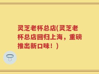 灵芝老杯总店(灵芝老杯总店回归上海，重磅推出新口味！)
