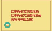 红枣枸杞灵芝煮鸡汤(红枣枸杞灵芝煮鸡汤的美味与养生之道)