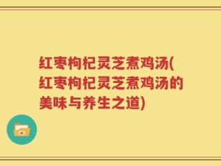 红枣枸杞灵芝煮鸡汤(红枣枸杞灵芝煮鸡汤的美味与养生之道)
