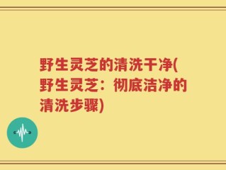 野生灵芝的清洗干净(野生灵芝：彻底洁净的清洗步骤)