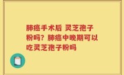 肺癌手术后 灵芝孢子粉吗？肺癌中晚期可以吃灵芝孢子粉吗