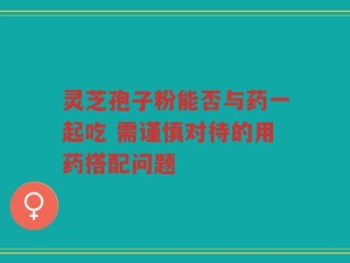 灵芝孢子粉能否与药一起吃 需谨慎对待的用药搭配问题
