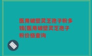 医用破壁灵芝孢子粉多钱(医用破壁灵芝孢子粉价格查询