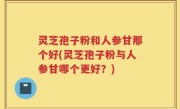 灵芝孢子粉和人参甘那个好(灵芝孢子粉与人参甘哪个更好？)