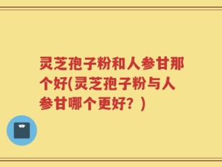 灵芝孢子粉和人参甘那个好(灵芝孢子粉与人参甘哪个更好？)