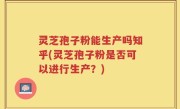 灵芝孢子粉能生产吗知乎(灵芝孢子粉是否可以进行生产？)