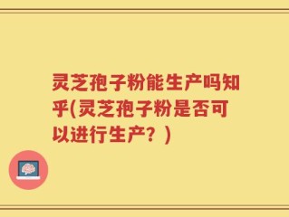 灵芝孢子粉能生产吗知乎(灵芝孢子粉是否可以进行生产？)