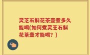 灵芝石斛花茶壶煮多久能喝(如何煮灵芝石斛花茶壶才能喝？)