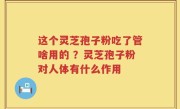 这个灵芝孢子粉吃了管啥用的 ？灵芝孢子粉对人体有什么作用