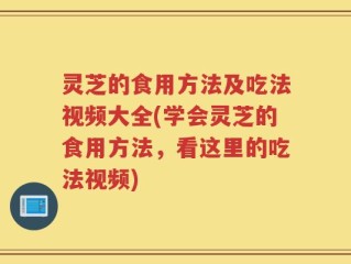灵芝的食用方法及吃法视频大全(学会灵芝的食用方法，看这里的吃法视频)